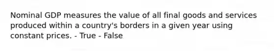 Nominal GDP measures the value of all final goods and services produced within a country's borders in a given year using constant prices. - True - False