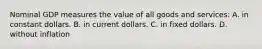 Nominal GDP measures the value of all goods and services: A. in constant dollars. B. in current dollars. C. in fixed dollars. D. without inflation