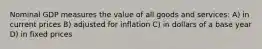 Nominal GDP measures the value of all goods and services: A) in current prices B) adjusted for inflation C) in dollars of a base year D) in fixed prices