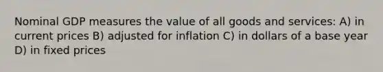 Nominal GDP measures the value of all goods and services: A) in current prices B) adjusted for inflation C) in dollars of a base year D) in fixed prices