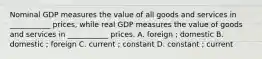 Nominal GDP measures the value of all goods and services in ___________ prices, while real GDP measures the value of goods and services in ___________ prices. A. foreign ; domestic B. domestic ; foreign C. current ; constant D. constant ; current