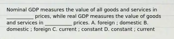 Nominal GDP measures the value of all goods and services in ___________ prices, while real GDP measures the value of goods and services in ___________ prices. A. foreign ; domestic B. domestic ; foreign C. current ; constant D. constant ; current