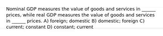 Nominal GDP measures the value of goods and services in ______ prices, while real GDP measures the value of goods and services in ______ prices. A) foreign; domestic B) domestic; foreign C) current; constant D) constant; current