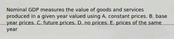 Nominal GDP measures the value of goods and services produced in a given year valued using A. constant prices. B. base year prices. C. future prices. D. no prices. E. prices of the same year