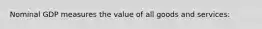 Nominal GDP measures the value of all goods and services: