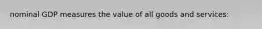 nominal GDP measures the value of all goods and services: