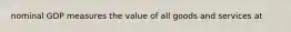 nominal GDP measures the value of all goods and services at