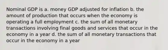 Nominal GDP is a. money GDP adjusted for inflation b. the amount of production that occurs when the economy is operating a full employment c. the sum of all monetary transactions involving final goods and services that occur in the economy in a year d. the sum of all monetary transactions that occur in the economy in a year