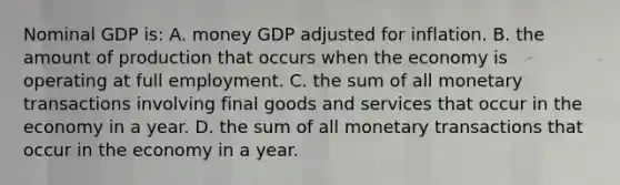 Nominal GDP is: A. money GDP adjusted for inflation. B. the amount of production that occurs when the economy is operating at full employment. C. the sum of all monetary transactions involving final goods and services that occur in the economy in a year. D. the sum of all monetary transactions that occur in the economy in a year.