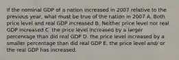 If the nominal GDP of a nation increased in 2007 relative to the previous year, what must be true of the nation in 2007 A. Both price level and real GDP increased B. Neither price level nor real GDP increased C. the price level increased by a larger percentage than did real GDP D. the price level increased by a smaller percentage than did real GDP E. the price level and/ or the real GDP has increased.