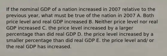 If the nominal GDP of a nation increased in 2007 relative to the previous year, what must be true of the nation in 2007 A. Both price level and real GDP increased B. Neither price level nor real GDP increased C. the price level increased by a larger percentage than did real GDP D. the price level increased by a smaller percentage than did real GDP E. the price level and/ or the real GDP has increased.