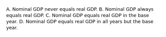 A. Nominal GDP never equals real GDP. B. Nominal GDP always equals real GDP. C. Nominal GDP equals real GDP in the base year. D. Nominal GDP equals real GDP in all years but the base year.