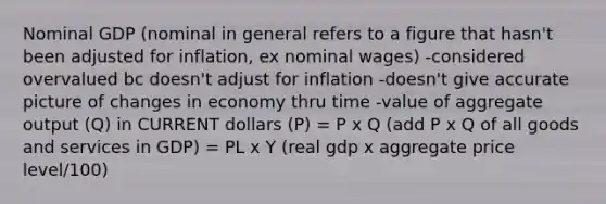 Nominal GDP (nominal in general refers to a figure that hasn't been adjusted for inflation, ex nominal wages) -considered overvalued bc doesn't adjust for inflation -doesn't give accurate picture of changes in economy thru time -value of aggregate output (Q) in CURRENT dollars (P) = P x Q (add P x Q of all goods and services in GDP) = PL x Y (real gdp x aggregate price level/100)