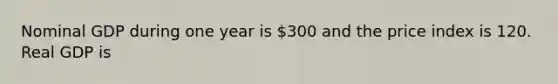 Nominal GDP during one year is 300 and the price index is 120. Real GDP is