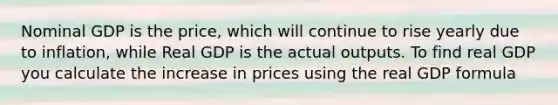 Nominal GDP is the price, which will continue to rise yearly due to inflation, while Real GDP is the actual outputs. To find real GDP you calculate the increase in prices using the real GDP formula