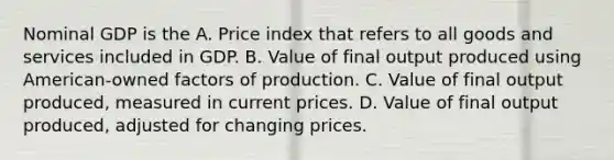 Nominal GDP is the A. Price index that refers to all goods and services included in GDP. B. Value of final output produced using American-owned factors of production. C. Value of final output produced, measured in current prices. D. Value of final output produced, adjusted for changing prices.