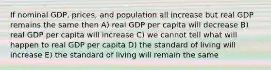 If nominal GDP, prices, and population all increase but real GDP remains the same then A) real GDP per capita will decrease B) real GDP per capita will increase C) we cannot tell what will happen to real GDP per capita D) the standard of living will increase E) the standard of living will remain the same