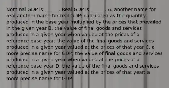 Nominal GDP is​ ______. Real GDP is​ ______. A. another name for real another name for real GDP​; calculated as the quantity produced in the base year multiplied by the prices that prevailed in the given year B. the value of final goods and services produced in a given year when valued at the prices of a reference base​ year; the value of the final goods and services produced in a given year valued at the prices of that year C. a more precise name for GDP​; the value of final goods and services produced in a given year when valued at the prices of a reference base year D. the value of the final goods and services produced in a given year valued at the prices of that​ year; a more precise name for GDP