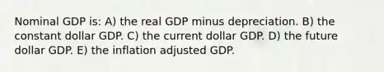 Nominal GDP is: A) the real GDP minus depreciation. B) the constant dollar GDP. C) the current dollar GDP. D) the future dollar GDP. E) the inflation adjusted GDP.