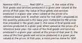 Nominal GDP is​ ______. Real GDP is​ ______. A. the value of the final goods and services produced in a given year valued at the prices of that year​; the value of final goods and services produced in a given year when valued at the prices of a reference base year B. another name for real GDP​; calculated as the quantity produced in the base year multiplied by the prices that prevailed in the given year C. the value of final goods and services produced in a given year when valued at the prices of a reference base​ year; the value of the final goods and services produced in a given year valued at the prices of that year D. the value of the final goods and services produced in a given year valued at the prices of that​ year; a more precise name for GDP