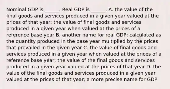 Nominal GDP is​ ______. Real GDP is​ ______. A. the value of the final goods and services produced in a given year valued at the prices of that year​; the value of final goods and services produced in a given year when valued at the prices of a reference base year B. another name for real GDP​; calculated as the quantity produced in the base year multiplied by the prices that prevailed in the given year C. the value of final goods and services produced in a given year when valued at the prices of a reference base​ year; the value of the final goods and services produced in a given year valued at the prices of that year D. the value of the final goods and services produced in a given year valued at the prices of that​ year; a more precise name for GDP