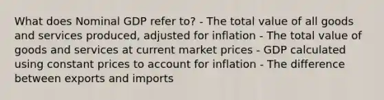 What does Nominal GDP refer to? - The total value of all goods and services produced, adjusted for inflation - The total value of goods and services at current market prices - GDP calculated using constant prices to account for inflation - The difference between exports and imports