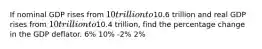 If nominal GDP rises from 10 trillion to10.6 trillion and real GDP rises from 10 trillion to10.4 trillion, find the percentage change in the GDP deflator. 6% 10% -2% 2%