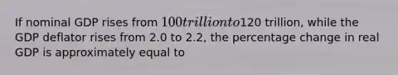 If nominal GDP rises from 100 trillion to120 trillion, while the GDP deflator rises from 2.0 to 2.2, the percentage change in real GDP is approximately equal to