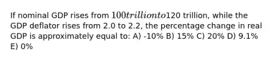 If nominal GDP rises from 100 trillion to120 trillion, while the GDP deflator rises from 2.0 to 2.2, the percentage change in real GDP is approximately equal to: A) -10% B) 15% C) 20% D) 9.1% E) 0%