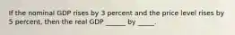 If the nominal GDP rises by 3 percent and the price level rises by 5 percent, then the real GDP ______ by _____.