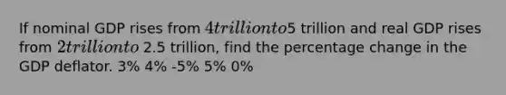 If nominal GDP rises from 4 trillion to5 trillion and real GDP rises from 2 trillion to 2.5 trillion, find the percentage change in the GDP deflator. 3% 4% -5% 5% 0%