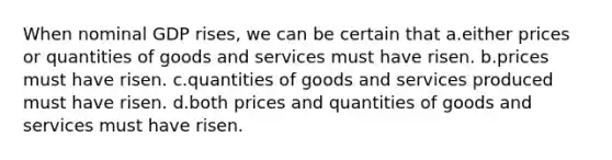 When nominal GDP rises, we can be certain that a.either prices or quantities of goods and services must have risen. b.prices must have risen. c.quantities of goods and services produced must have risen. d.both prices and quantities of goods and services must have risen.