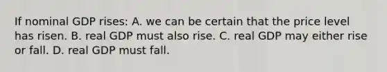 If nominal GDP rises: A. we can be certain that the price level has risen. B. real GDP must also rise. C. real GDP may either rise or fall. D. real GDP must fall.