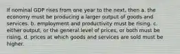 If nominal GDP rises from one year to the next, then a. the economy must be producing a larger output of goods and services. b. employment and productivity must be rising. c. either output, or the general level of prices, or both must be rising. d. prices at which goods and services are sold must be higher.