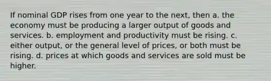 If nominal GDP rises from one year to the next, then a. the economy must be producing a larger output of goods and services. b. employment and productivity must be rising. c. either output, or the general level of prices, or both must be rising. d. prices at which goods and services are sold must be higher.