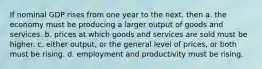 If nominal GDP rises from one year to the next, then a. the economy must be producing a larger output of goods and services. b. prices at which goods and services are sold must be higher. c. either output, or the general level of prices, or both must be rising. d. employment and productivity must be rising.