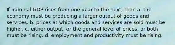 If nominal GDP rises from one year to the next, then a. the economy must be producing a larger output of goods and services. b. prices at which goods and services are sold must be higher. c. either output, or the general level of prices, or both must be rising. d. employment and productivity must be rising.