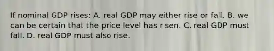 If nominal GDP rises: A. real GDP may either rise or fall. B. we can be certain that the price level has risen. C. real GDP must fall. D. real GDP must also rise.