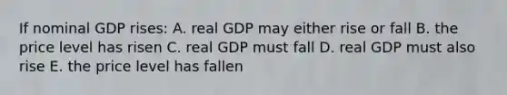 If nominal GDP rises: A. real GDP may either rise or fall B. the price level has risen C. real GDP must fall D. real GDP must also rise E. the price level has fallen