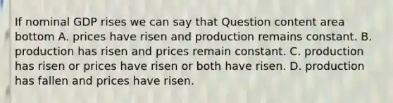 If nominal GDP rises we can say that Question content area bottom A. prices have risen and production remains constant. B. production has risen and prices remain constant. C. production has risen or prices have risen or both have risen. D. production has fallen and prices have risen.