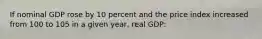 If nominal GDP rose by 10 percent and the price index increased from 100 to 105 in a given year, real GDP: