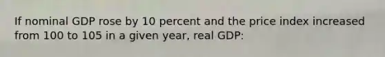 If nominal GDP rose by 10 percent and the price index increased from 100 to 105 in a given year, real GDP: