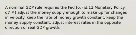 A nominal GDP rule requires the Fed to: (id:13 Monetary Policy-q7-M) adjust the money supply enough to make up for changes in velocity. keep the rate of money growth constant. keep the money supply constant. adjust interest rates in the opposite direction of real GDP growth.