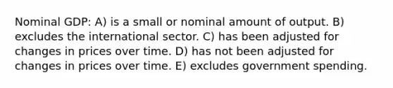 Nominal GDP: A) is a small or nominal amount of output. B) excludes the international sector. C) has been adjusted for changes in prices over time. D) has not been adjusted for changes in prices over time. E) excludes government spending.