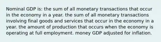 Nominal GDP is: the sum of all monetary transactions that occur in the economy in a year. the sum of all monetary transactions involving final goods and services that occur in the economy in a year. the amount of production that occurs when the economy is operating at full employment. money GDP adjusted for inflation.