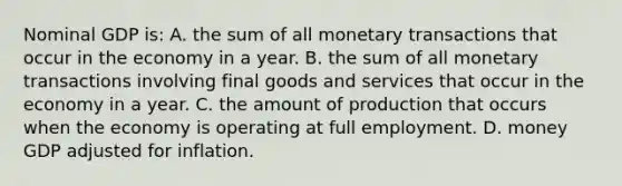 Nominal GDP is: A. the sum of all monetary transactions that occur in the economy in a year. B. the sum of all monetary transactions involving final goods and services that occur in the economy in a year. C. the amount of production that occurs when the economy is operating at full employment. D. money GDP adjusted for inflation.