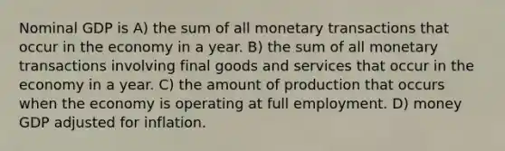 Nominal GDP is A) the sum of all monetary transactions that occur in the economy in a year. B) the sum of all monetary transactions involving final goods and services that occur in the economy in a year. C) the amount of production that occurs when the economy is operating at full employment. D) money GDP adjusted for inflation.