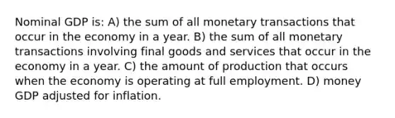 Nominal GDP is: A) the sum of all monetary transactions that occur in the economy in a year. B) the sum of all monetary transactions involving final goods and services that occur in the economy in a year. C) the amount of production that occurs when the economy is operating at full employment. D) money GDP adjusted for inflation.