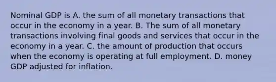 Nominal GDP is A. the sum of all monetary transactions that occur in the economy in a year. B. The sum of all monetary transactions involving final goods and services that occur in the economy in a year. C. the amount of production that occurs when the economy is operating at full employment. D. money GDP adjusted for inflation.