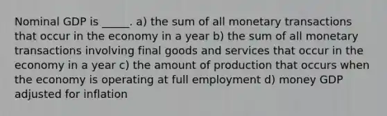 Nominal GDP is _____. a) the sum of all monetary transactions that occur in the economy in a year b) the sum of all monetary transactions involving final goods and services that occur in the economy in a year c) the amount of production that occurs when the economy is operating at full employment d) money GDP adjusted for inflation